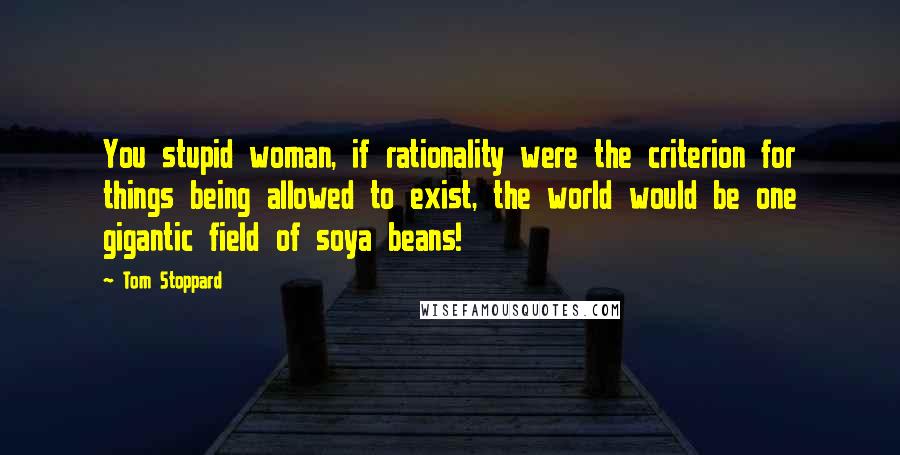 Tom Stoppard Quotes: You stupid woman, if rationality were the criterion for things being allowed to exist, the world would be one gigantic field of soya beans!