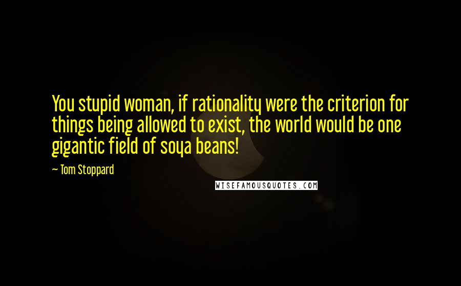 Tom Stoppard Quotes: You stupid woman, if rationality were the criterion for things being allowed to exist, the world would be one gigantic field of soya beans!