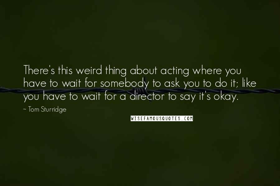 Tom Sturridge Quotes: There's this weird thing about acting where you have to wait for somebody to ask you to do it; like you have to wait for a director to say it's okay.