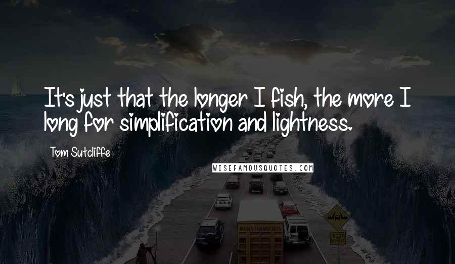 Tom Sutcliffe Quotes: It's just that the longer I fish, the more I long for simplification and lightness.