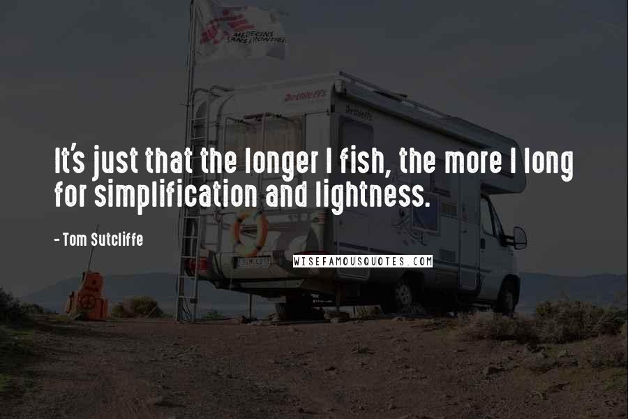 Tom Sutcliffe Quotes: It's just that the longer I fish, the more I long for simplification and lightness.