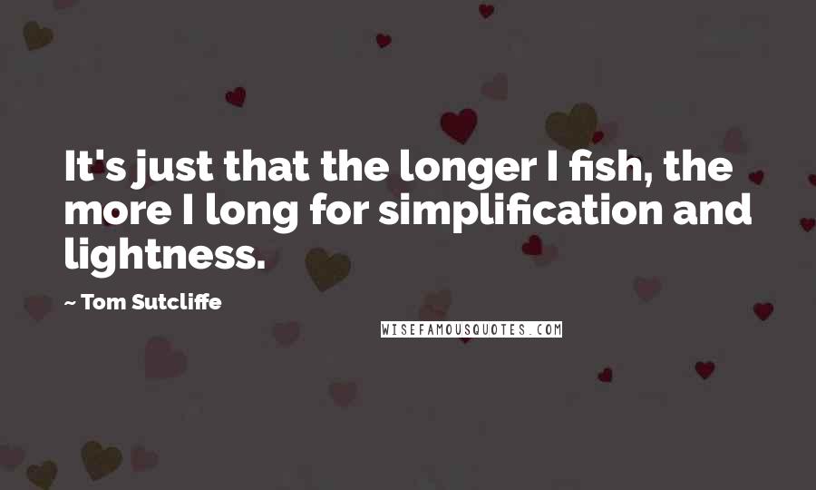 Tom Sutcliffe Quotes: It's just that the longer I fish, the more I long for simplification and lightness.