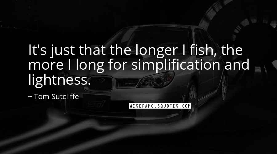 Tom Sutcliffe Quotes: It's just that the longer I fish, the more I long for simplification and lightness.