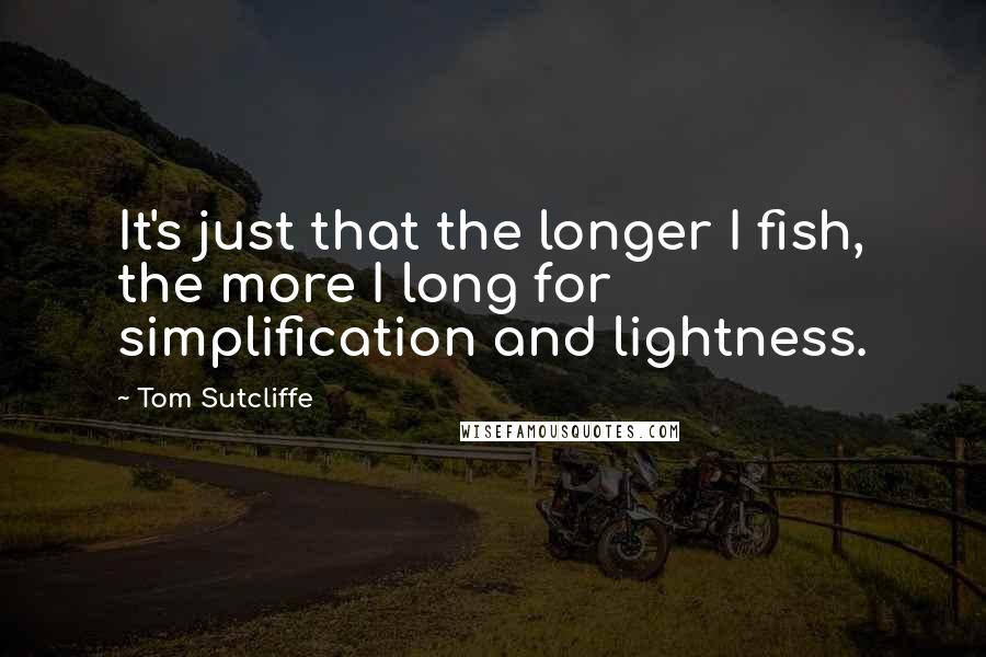 Tom Sutcliffe Quotes: It's just that the longer I fish, the more I long for simplification and lightness.