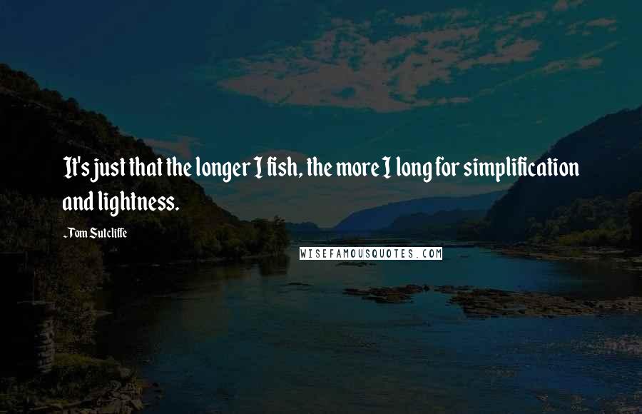 Tom Sutcliffe Quotes: It's just that the longer I fish, the more I long for simplification and lightness.