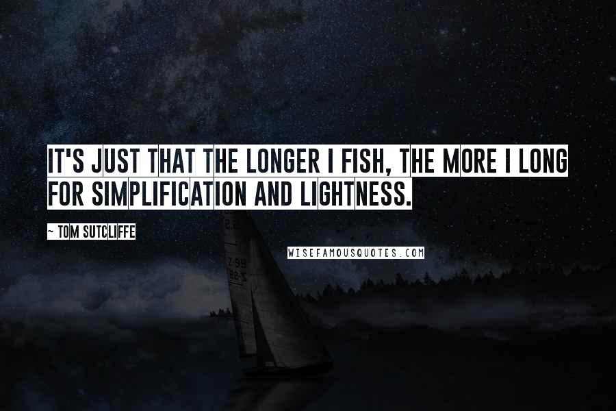 Tom Sutcliffe Quotes: It's just that the longer I fish, the more I long for simplification and lightness.