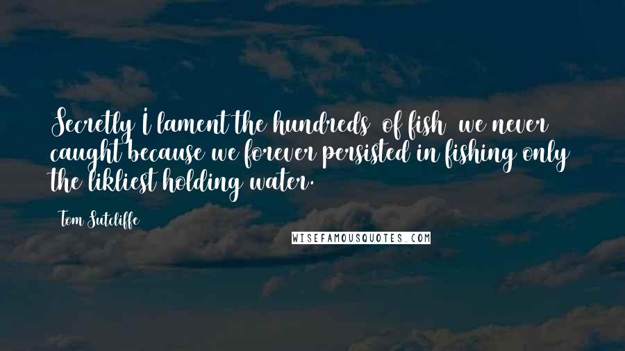 Tom Sutcliffe Quotes: Secretly I lament the hundreds [of fish] we never caught because we forever persisted in fishing only the likliest holding water.