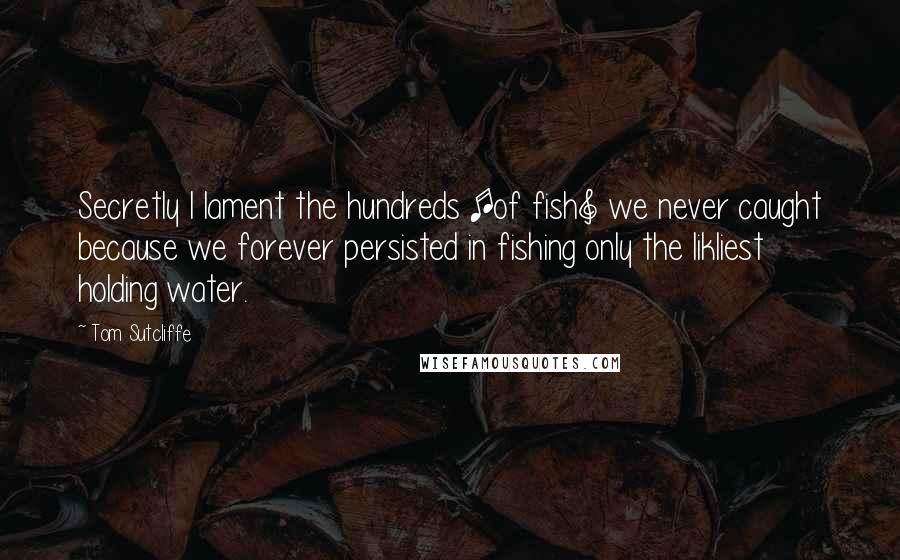 Tom Sutcliffe Quotes: Secretly I lament the hundreds [of fish] we never caught because we forever persisted in fishing only the likliest holding water.