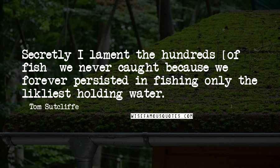 Tom Sutcliffe Quotes: Secretly I lament the hundreds [of fish] we never caught because we forever persisted in fishing only the likliest holding water.