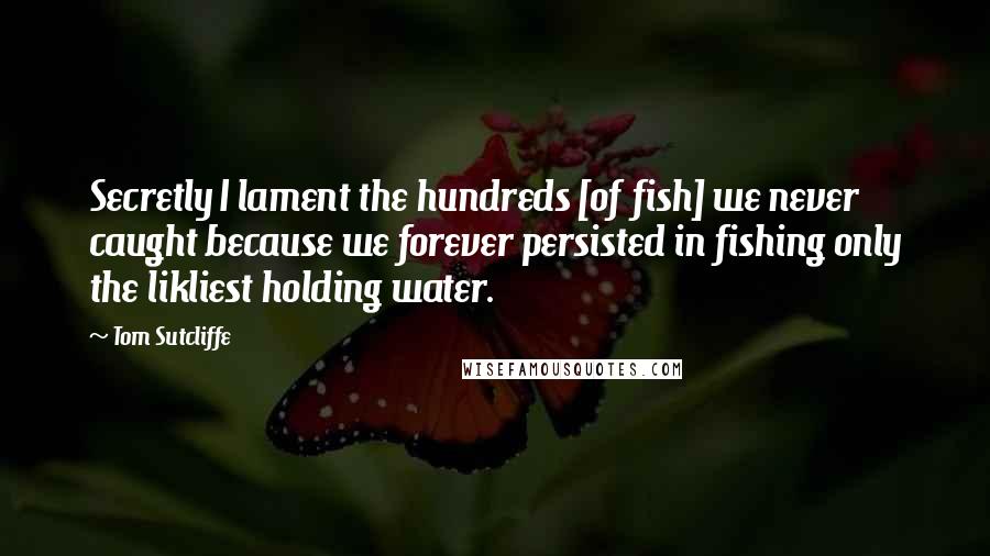 Tom Sutcliffe Quotes: Secretly I lament the hundreds [of fish] we never caught because we forever persisted in fishing only the likliest holding water.