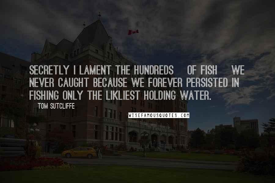 Tom Sutcliffe Quotes: Secretly I lament the hundreds [of fish] we never caught because we forever persisted in fishing only the likliest holding water.