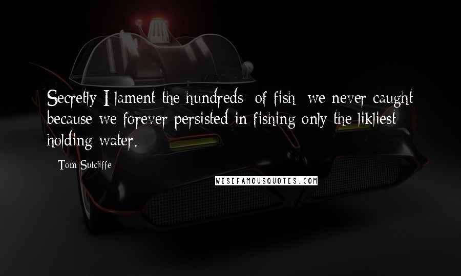 Tom Sutcliffe Quotes: Secretly I lament the hundreds [of fish] we never caught because we forever persisted in fishing only the likliest holding water.