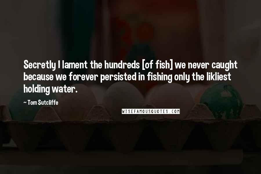 Tom Sutcliffe Quotes: Secretly I lament the hundreds [of fish] we never caught because we forever persisted in fishing only the likliest holding water.