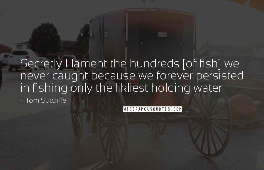 Tom Sutcliffe Quotes: Secretly I lament the hundreds [of fish] we never caught because we forever persisted in fishing only the likliest holding water.