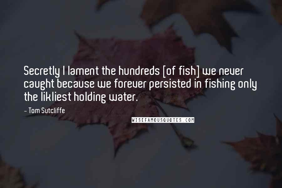 Tom Sutcliffe Quotes: Secretly I lament the hundreds [of fish] we never caught because we forever persisted in fishing only the likliest holding water.