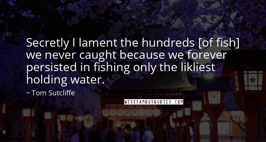 Tom Sutcliffe Quotes: Secretly I lament the hundreds [of fish] we never caught because we forever persisted in fishing only the likliest holding water.