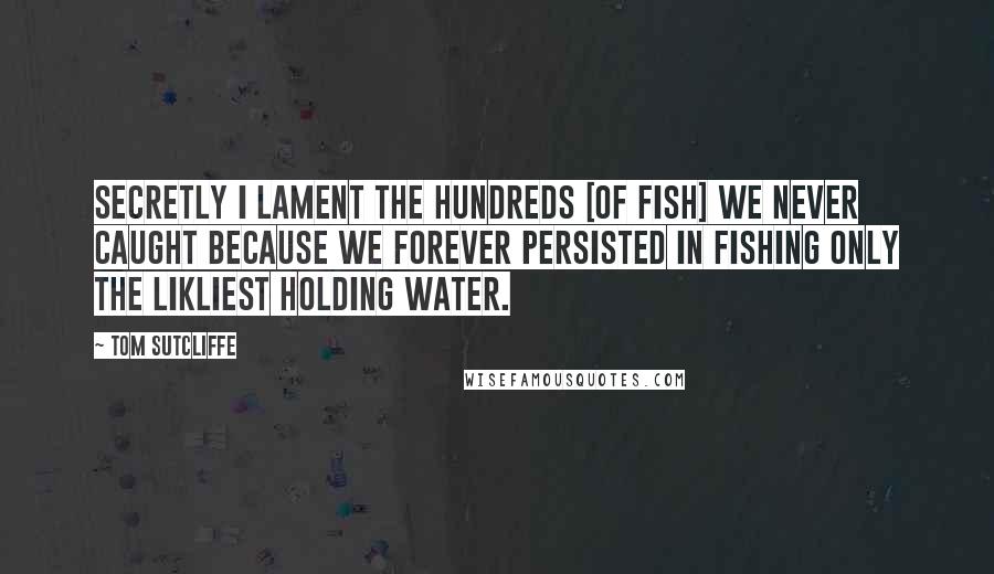 Tom Sutcliffe Quotes: Secretly I lament the hundreds [of fish] we never caught because we forever persisted in fishing only the likliest holding water.