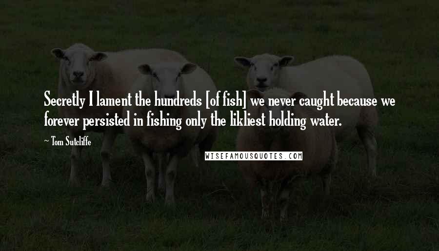 Tom Sutcliffe Quotes: Secretly I lament the hundreds [of fish] we never caught because we forever persisted in fishing only the likliest holding water.