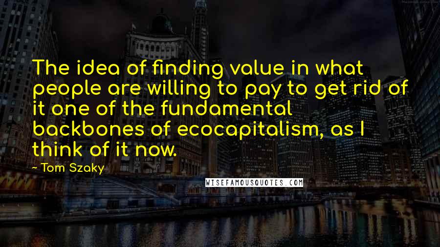 Tom Szaky Quotes: The idea of finding value in what people are willing to pay to get rid of it one of the fundamental backbones of ecocapitalism, as I think of it now.