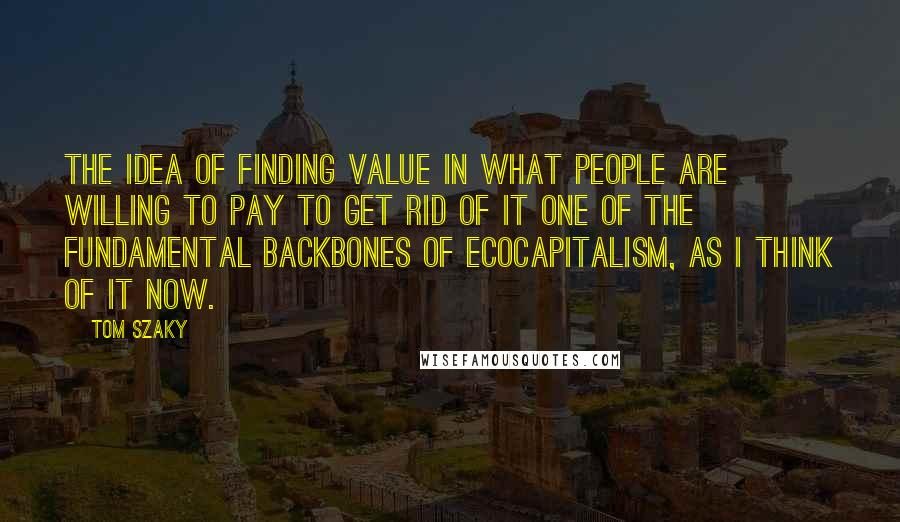 Tom Szaky Quotes: The idea of finding value in what people are willing to pay to get rid of it one of the fundamental backbones of ecocapitalism, as I think of it now.