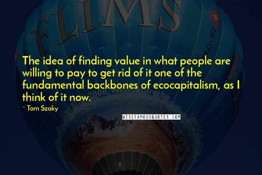 Tom Szaky Quotes: The idea of finding value in what people are willing to pay to get rid of it one of the fundamental backbones of ecocapitalism, as I think of it now.