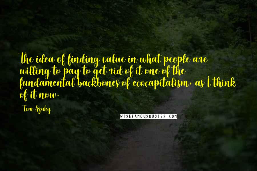 Tom Szaky Quotes: The idea of finding value in what people are willing to pay to get rid of it one of the fundamental backbones of ecocapitalism, as I think of it now.