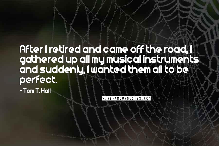 Tom T. Hall Quotes: After I retired and came off the road, I gathered up all my musical instruments and suddenly, I wanted them all to be perfect.