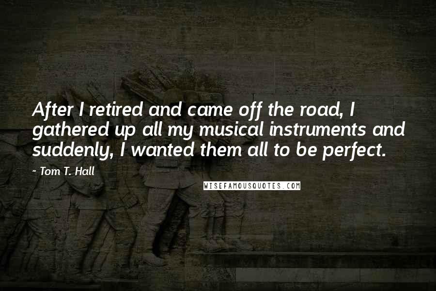 Tom T. Hall Quotes: After I retired and came off the road, I gathered up all my musical instruments and suddenly, I wanted them all to be perfect.