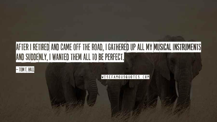 Tom T. Hall Quotes: After I retired and came off the road, I gathered up all my musical instruments and suddenly, I wanted them all to be perfect.