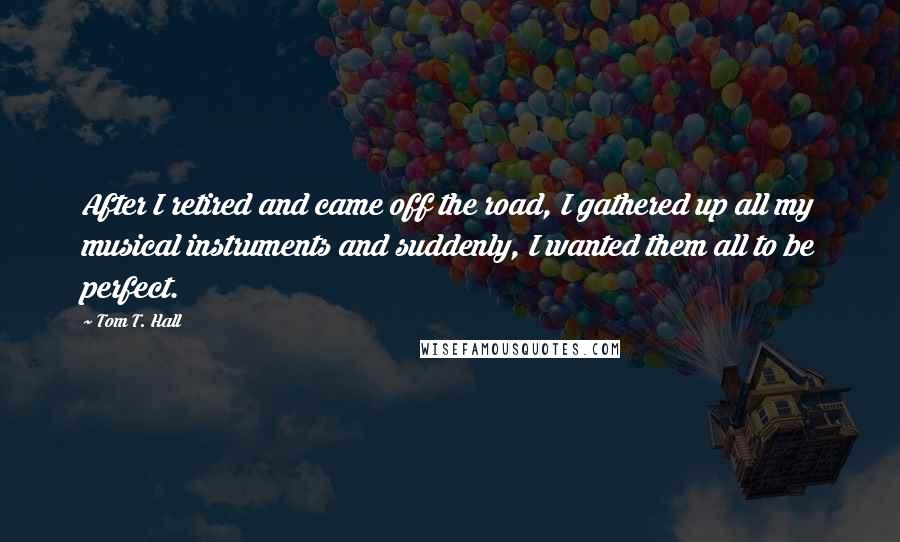 Tom T. Hall Quotes: After I retired and came off the road, I gathered up all my musical instruments and suddenly, I wanted them all to be perfect.