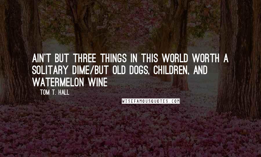 Tom T. Hall Quotes: Ain't but three things in this world worth a solitary dime/But old dogs, children, and watermelon wine