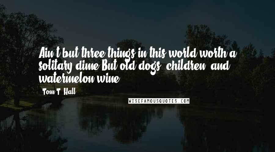 Tom T. Hall Quotes: Ain't but three things in this world worth a solitary dime/But old dogs, children, and watermelon wine