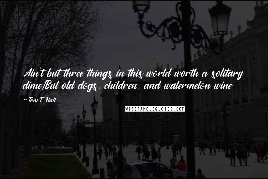 Tom T. Hall Quotes: Ain't but three things in this world worth a solitary dime/But old dogs, children, and watermelon wine