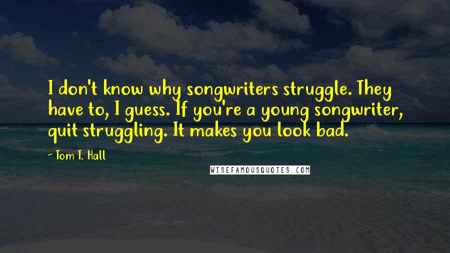 Tom T. Hall Quotes: I don't know why songwriters struggle. They have to, I guess. If you're a young songwriter, quit struggling. It makes you look bad.