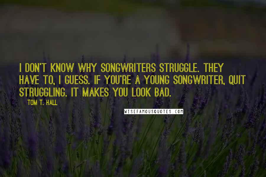 Tom T. Hall Quotes: I don't know why songwriters struggle. They have to, I guess. If you're a young songwriter, quit struggling. It makes you look bad.