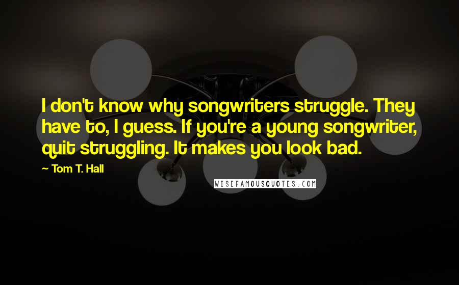 Tom T. Hall Quotes: I don't know why songwriters struggle. They have to, I guess. If you're a young songwriter, quit struggling. It makes you look bad.