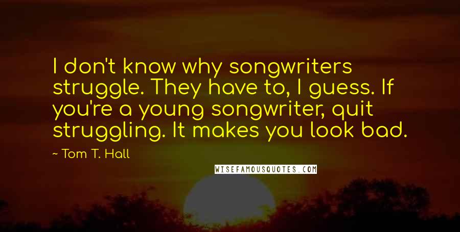 Tom T. Hall Quotes: I don't know why songwriters struggle. They have to, I guess. If you're a young songwriter, quit struggling. It makes you look bad.