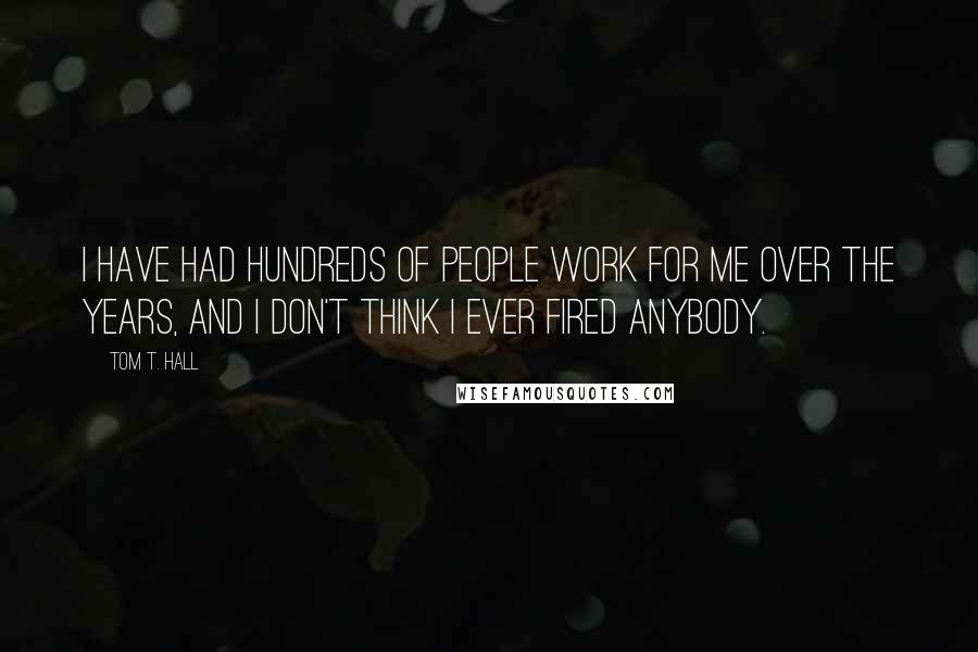 Tom T. Hall Quotes: I have had hundreds of people work for me over the years, and I don't think I ever fired anybody.