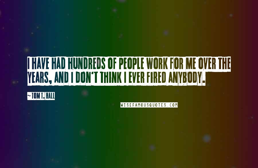 Tom T. Hall Quotes: I have had hundreds of people work for me over the years, and I don't think I ever fired anybody.