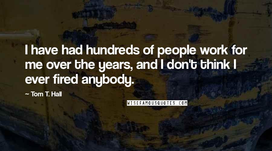 Tom T. Hall Quotes: I have had hundreds of people work for me over the years, and I don't think I ever fired anybody.