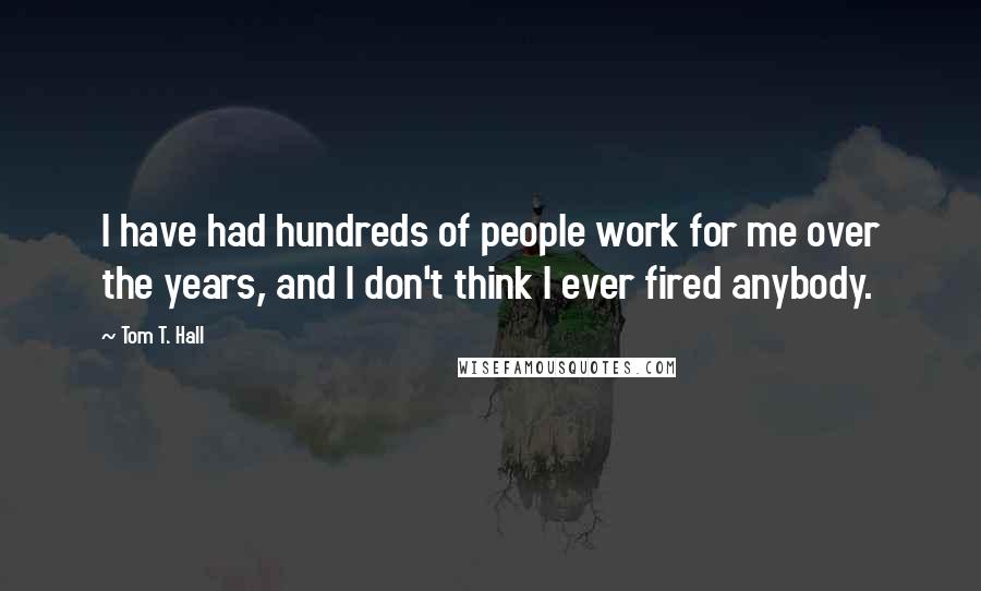 Tom T. Hall Quotes: I have had hundreds of people work for me over the years, and I don't think I ever fired anybody.
