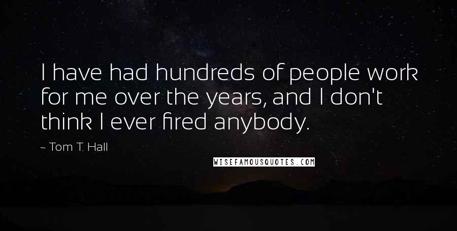 Tom T. Hall Quotes: I have had hundreds of people work for me over the years, and I don't think I ever fired anybody.