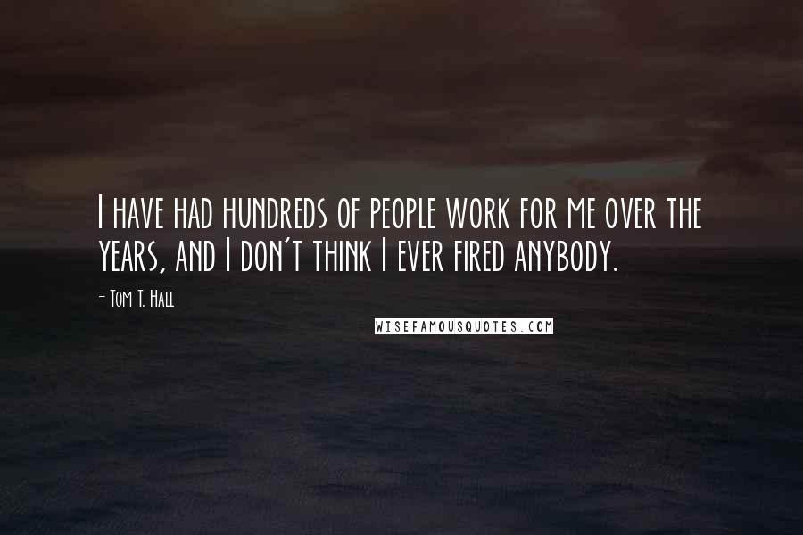 Tom T. Hall Quotes: I have had hundreds of people work for me over the years, and I don't think I ever fired anybody.