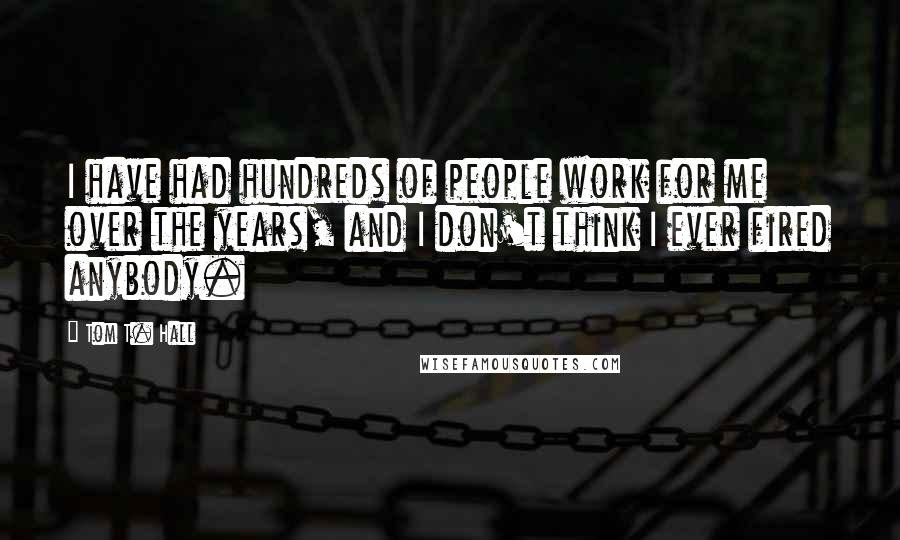 Tom T. Hall Quotes: I have had hundreds of people work for me over the years, and I don't think I ever fired anybody.