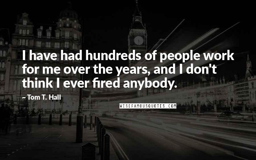 Tom T. Hall Quotes: I have had hundreds of people work for me over the years, and I don't think I ever fired anybody.