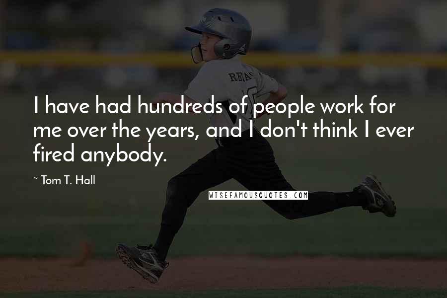 Tom T. Hall Quotes: I have had hundreds of people work for me over the years, and I don't think I ever fired anybody.