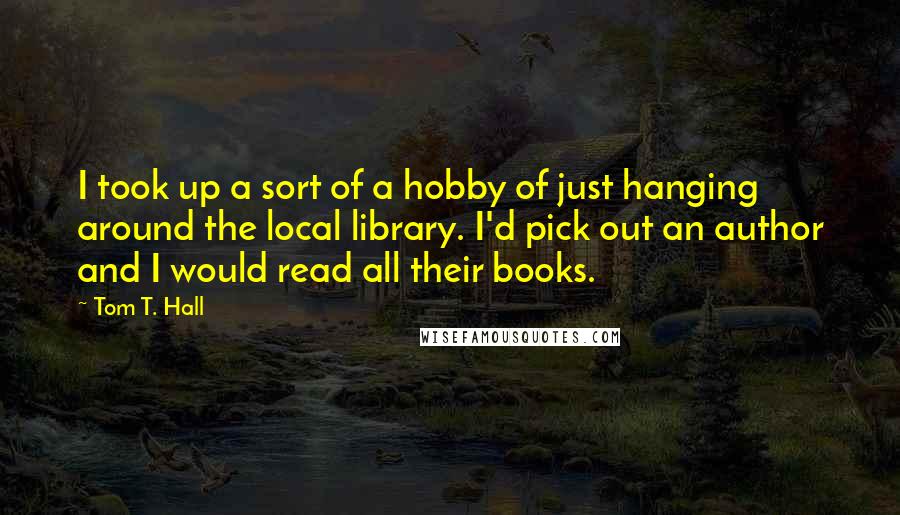 Tom T. Hall Quotes: I took up a sort of a hobby of just hanging around the local library. I'd pick out an author and I would read all their books.