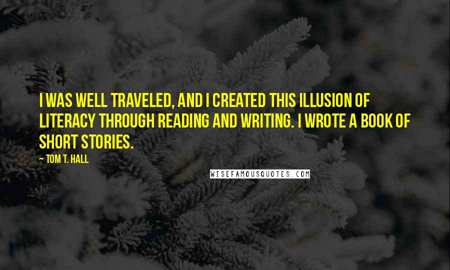 Tom T. Hall Quotes: I was well traveled, and I created this illusion of literacy through reading and writing. I wrote a book of short stories.