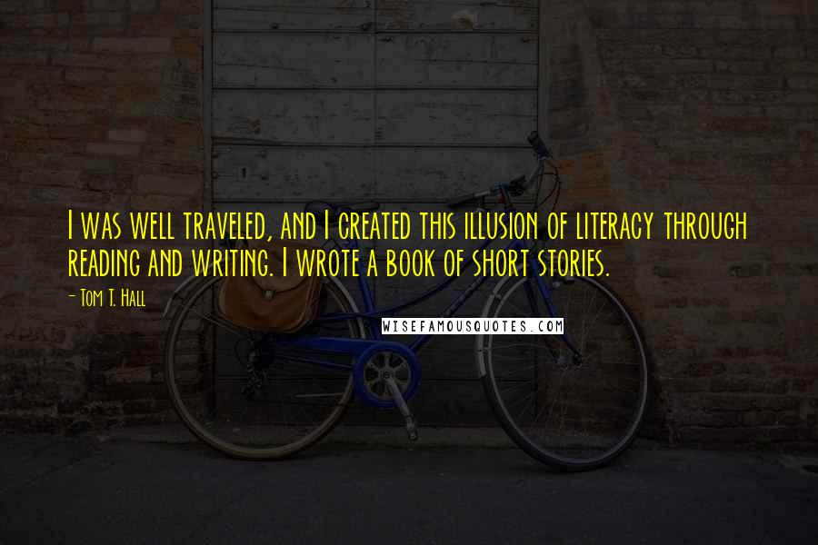 Tom T. Hall Quotes: I was well traveled, and I created this illusion of literacy through reading and writing. I wrote a book of short stories.