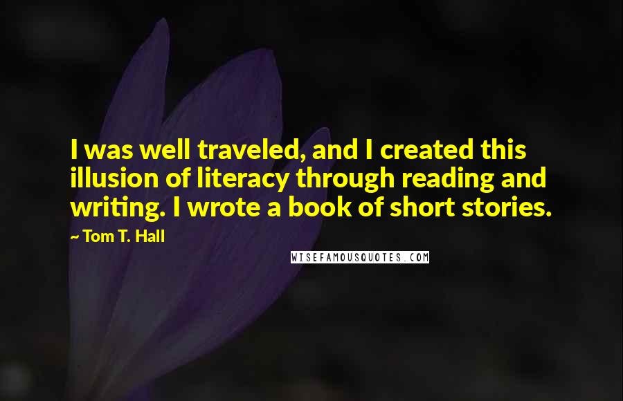 Tom T. Hall Quotes: I was well traveled, and I created this illusion of literacy through reading and writing. I wrote a book of short stories.